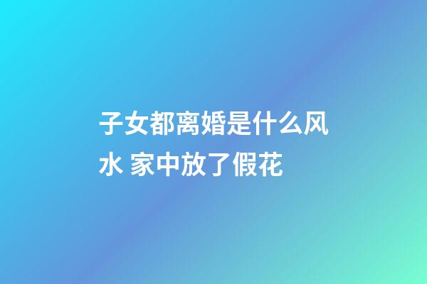 子女都离婚是什么风水 家中放了假花